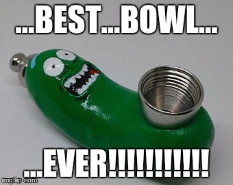 Pickle Rick Bowl! | ...BEST...BOWL... ...EVER!!!!!!!!!!! | image tagged in pickle rick | made w/ Imgflip meme maker