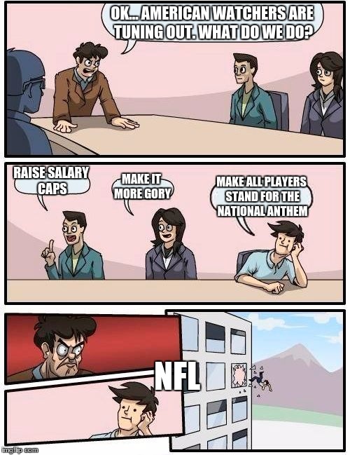 Boardroom Meeting Suggestion | OK... AMERICAN WATCHERS ARE TUNING OUT. WHAT DO WE DO? RAISE SALARY CAPS; MAKE IT MORE GORY; MAKE ALL PLAYERS STAND FOR THE NATIONAL ANTHEM; NFL | image tagged in memes,boardroom meeting suggestion | made w/ Imgflip meme maker