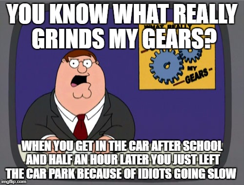 Peter Griffin News | YOU KNOW WHAT REALLY GRINDS MY GEARS? WHEN YOU GET IN THE CAR AFTER SCHOOL AND HALF AN HOUR LATER YOU JUST LEFT THE CAR PARK BECAUSE OF IDIOTS GOING SLOW | image tagged in memes,peter griffin news | made w/ Imgflip meme maker