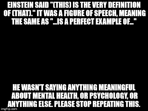 EINSTEIN SAID "(THIS) IS THE VERY DEFINITION OF (THAT)." IT WAS A FIGURE OF SPEECH, MEANING THE SAME AS "...IS A PERFECT EXAMPLE OF..."; HE WASN'T SAYING ANYTHING MEANINGFUL ABOUT MENTAL HEALTH, OR PSYCHOLOGY, OR ANYTHING ELSE. PLEASE STOP REPEATING THIS. | image tagged in einstein,insanity | made w/ Imgflip meme maker
