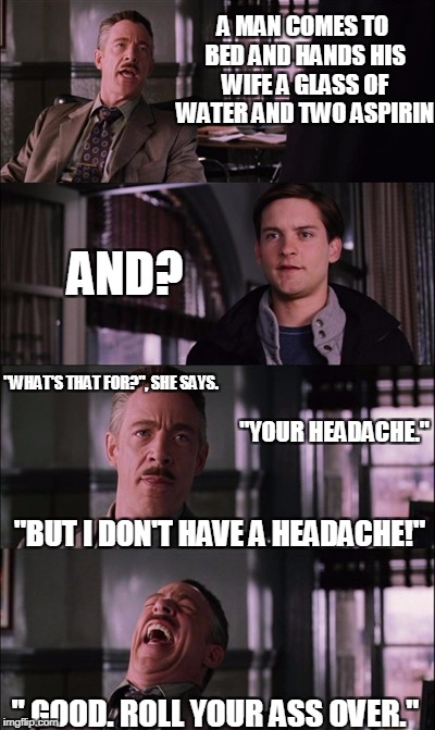 Spiderman Laugh Meme | A MAN COMES TO BED AND HANDS HIS WIFE A GLASS OF WATER AND TWO ASPIRIN; AND? "WHAT'S THAT FOR?", SHE SAYS. "YOUR HEADACHE."; "BUT I DON'T HAVE A HEADACHE!"; " GOOD. ROLL YOUR ASS OVER." | image tagged in memes,spiderman laugh | made w/ Imgflip meme maker