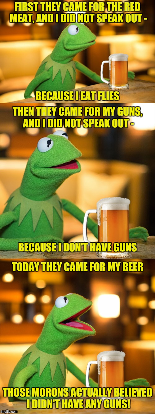 Unless, of course, pork is considered red meat | FIRST THEY CAME FOR THE RED MEAT, AND I DID NOT SPEAK OUT -; BECAUSE I EAT FLIES; THEN THEY CAME FOR MY GUNS, AND I DID NOT SPEAK OUT -; BECAUSE I DON'T HAVE GUNS; TODAY THEY CAME FOR MY BEER; THOSE MORONS ACTUALLY BELIEVED I DIDN'T HAVE ANY GUNS! | image tagged in kermit the frog,beer,red meat | made w/ Imgflip meme maker