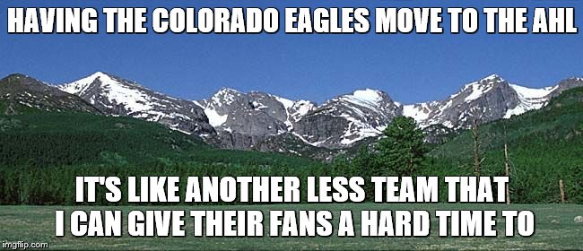colorado shananigans | HAVING THE COLORADO EAGLES MOVE TO THE AHL; IT'S LIKE ANOTHER LESS TEAM THAT I CAN GIVE THEIR FANS A HARD TIME TO | image tagged in colorado shananigans | made w/ Imgflip meme maker