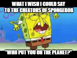 #SpongebobSucks |  WHAT I WISH I COULD SAY TO THE CREATORS OF SPONGEBOB; "WHO PUT YOU ON THE PLANET?" | image tagged in who put you on the planet | made w/ Imgflip meme maker