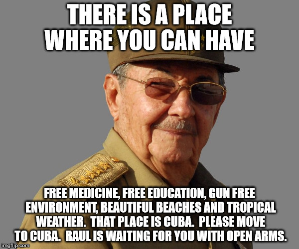 Raul Castro wants you  | THERE IS A PLACE WHERE YOU CAN HAVE; FREE MEDICINE, FREE EDUCATION, GUN FREE ENVIRONMENT, BEAUTIFUL BEACHES AND TROPICAL WEATHER.  THAT PLACE IS CUBA.  PLEASE MOVE TO CUBA.  RAUL IS WAITING FOR YOU WITH OPEN ARMS. | image tagged in raul castro wants you | made w/ Imgflip meme maker