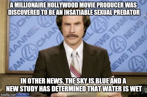 Ron Burgundy Meme | A MILLIONAIRE HOLLYWOOD MOVIE PRODUCER WAS DISCOVERED TO BE AN INSATIABLE SEXUAL PREDATOR; IN OTHER NEWS, THE SKY IS BLUE AND A NEW STUDY HAS DETERMINED THAT WATER IS WET | image tagged in memes,ron burgundy | made w/ Imgflip meme maker