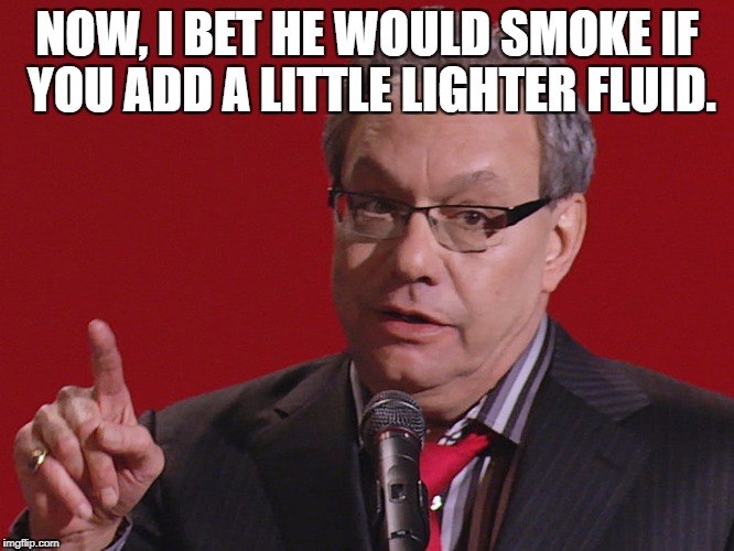 Try it. | NOW, I BET HE WOULD SMOKE IF YOU ADD A LITTLE LIGHTER FLUID. | image tagged in crock of meme,shiet me in the gullet,bull pucks are there cow spurs,i like the big giant tits,meme | made w/ Imgflip meme maker