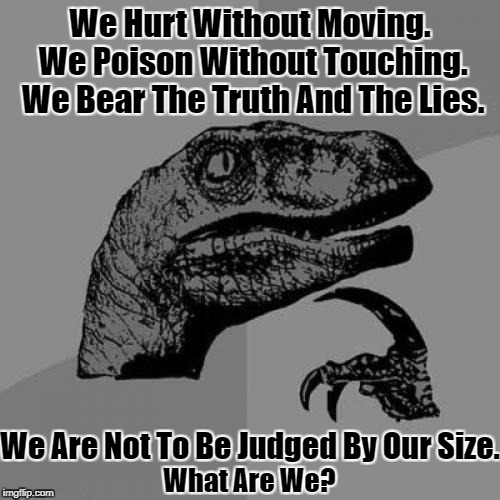 Riddle Time! (>‿◠)✌ (Black & White Meme Week™ Oct. 8th-14th A Pipe_Picasso event) | We Hurt Without Moving. We Poison Without Touching. We Bear The Truth And The Lies. We Are Not To Be Judged By Our Size. What Are We? | image tagged in memes,philosoraptor,riddles and brainteasers,pipe_picasso,bw meme week,google | made w/ Imgflip meme maker