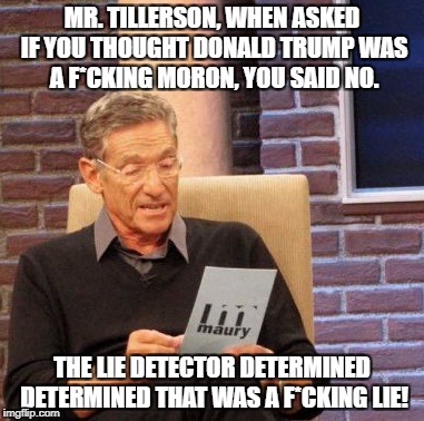 Maury Lie Detector | MR. TILLERSON, WHEN ASKED IF YOU THOUGHT DONALD TRUMP WAS A F*CKING MORON, YOU SAID NO. THE LIE DETECTOR DETERMINED DETERMINED THAT WAS A F*CKING LIE! | image tagged in memes,maury lie detector,rex tillerson,donald trump,twitter | made w/ Imgflip meme maker