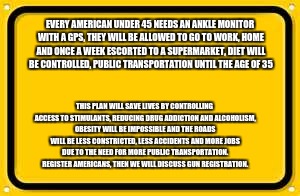 Blank Yellow Sign Meme | EVERY AMERICAN UNDER 45 NEEDS AN ANKLE MONITOR WITH A GPS, THEY WILL BE ALLOWED TO GO TO WORK, HOME AND ONCE A WEEK ESCORTED TO A SUPERMARKET, DIET WILL BE CONTROLLED, PUBLIC TRANSPORTATION UNTIL THE AGE OF 35; THIS PLAN WILL SAVE LIVES BY CONTROLLING ACCESS TO STIMULANTS, REDUCING DRUG ADDICTION AND ALCOHOLISM, OBESITY WILL BE IMPOSSIBLE AND THE ROADS WILL BE LESS CONSTRICTED, LESS ACCIDENTS AND MORE JOBS DUE TO THE NEED FOR MORE PUBLIC TRANSPORTATION.  
REGISTER AMERICANS, THEN WE WILL DISCUSS GUN REGISTRATION. | image tagged in memes,blank yellow sign | made w/ Imgflip meme maker