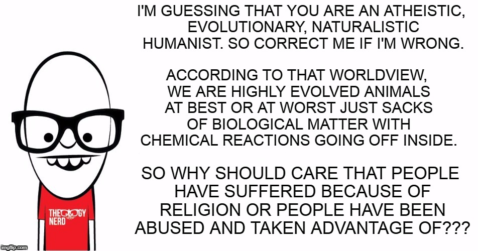 People who bash the biblical worldview but can't defend the logical conclusion of their own worldview... | I'M GUESSING THAT YOU ARE AN ATHEISTIC, EVOLUTIONARY, NATURALISTIC HUMANIST. SO CORRECT ME IF I'M WRONG. ACCORDING TO THAT WORLDVIEW, WE ARE HIGHLY EVOLVED ANIMALS AT BEST OR AT WORST JUST SACKS OF BIOLOGICAL MATTER WITH CHEMICAL REACTIONS GOING OFF INSIDE. SO WHY SHOULD CARE THAT PEOPLE HAVE SUFFERED BECAUSE OF RELIGION OR PEOPLE HAVE BEEN ABUSED AND TAKEN ADVANTAGE OF??? | image tagged in theology nerd,memes,atheist,anti-religion,humanist | made w/ Imgflip meme maker