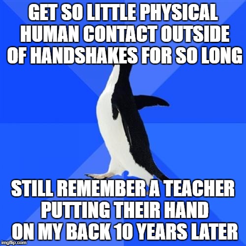 Socially Awkward Penguin | GET SO LITTLE PHYSICAL HUMAN CONTACT OUTSIDE OF HANDSHAKES FOR SO LONG; STILL REMEMBER A TEACHER PUTTING THEIR HAND ON MY BACK 10 YEARS LATER | image tagged in memes,socially awkward penguin,AdviceAnimals | made w/ Imgflip meme maker
