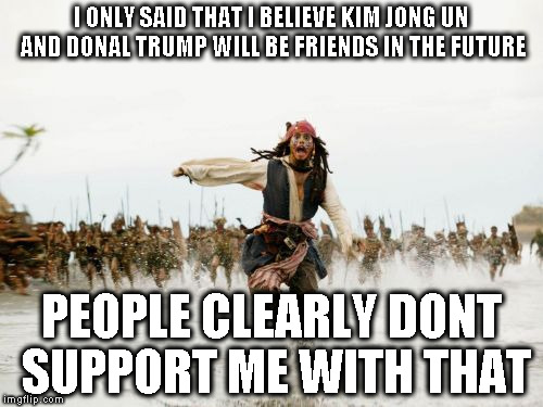 Jack Sparrow Being Chased Meme | I ONLY SAID THAT I BELIEVE KIM JONG UN AND DONAL TRUMP WILL BE FRIENDS IN THE FUTURE; PEOPLE CLEARLY DONT SUPPORT ME WITH THAT | image tagged in memes,jack sparrow being chased | made w/ Imgflip meme maker
