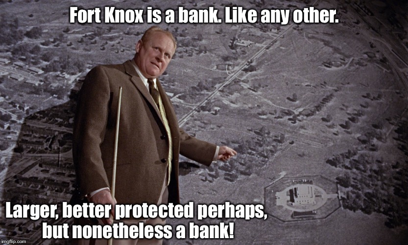 Goldfinger Fort Knox | Fort Knox is a bank. Like any other. Larger, better protected perhaps, but nonetheless a bank! | image tagged in gold,fort,knox,goldfinger | made w/ Imgflip meme maker