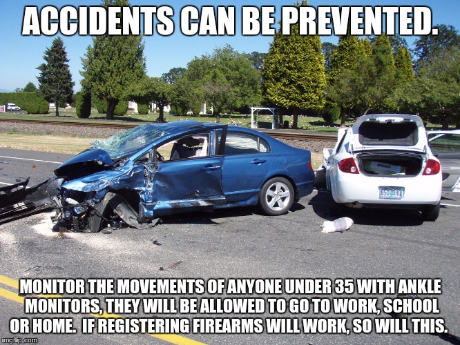 fatal car accident | ACCIDENTS CAN BE PREVENTED. MONITOR THE MOVEMENTS OF ANYONE UNDER 35 WITH ANKLE MONITORS, THEY WILL BE ALLOWED TO GO TO WORK, SCHOOL OR HOME.  IF REGISTERING FIREARMS WILL WORK, SO WILL THIS. | image tagged in fatal car accident | made w/ Imgflip meme maker