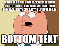 Family Guy Peter | WHEN YOU DIE AND COME BACK FROM THE DEAD JUST TO FIND OUT HOW MUCH YOU HATE LIVING SO DIE AGAIN BUT COME BACT TO LIFE JUST TO SAY; BOTTOM TEXT | image tagged in memes,family guy peter | made w/ Imgflip meme maker