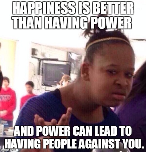 Black Girl Wat | HAPPINESS IS BETTER THAN HAVING POWER; AND POWER CAN LEAD TO HAVING PEOPLE AGAINST YOU. | image tagged in memes,black girl wat | made w/ Imgflip meme maker