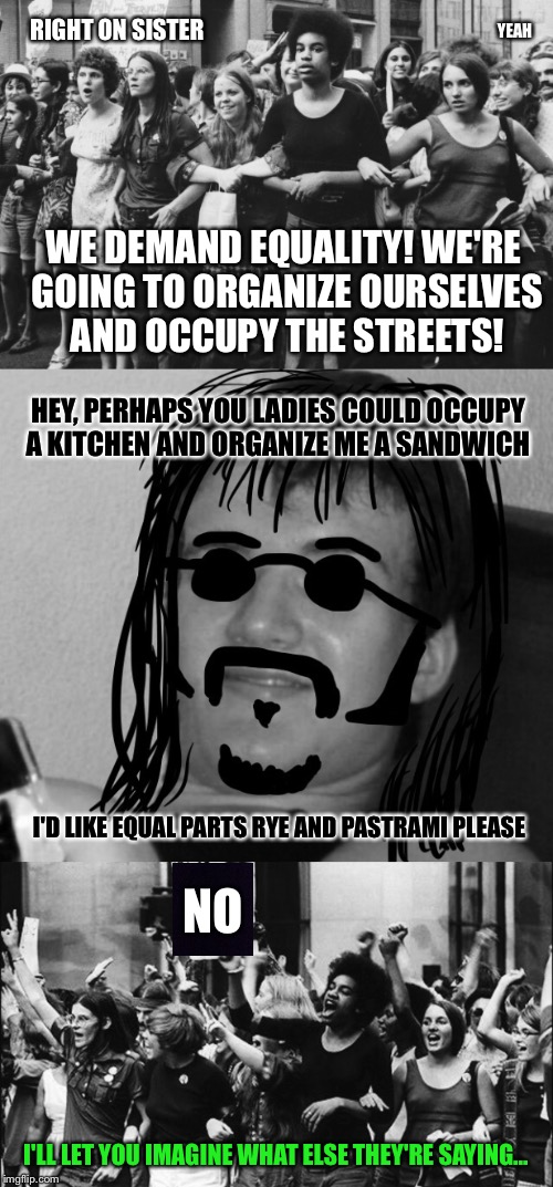 Black And White Week Sub - 10 Guy's Grandpa Was A Chauvinist Pig Too | RIGHT ON SISTER; YEAH; WE DEMAND EQUALITY! WE'RE GOING TO ORGANIZE OURSELVES AND OCCUPY THE STREETS! HEY, PERHAPS YOU LADIES COULD OCCUPY A KITCHEN AND ORGANIZE ME A SANDWICH; NO; I'D LIKE EQUAL PARTS RYE AND PASTRAMI PLEASE; I'LL LET YOU IMAGINE WHAT ELSE THEY'RE SAYING... | image tagged in black and white,10 guy,women,gender equality,equality,sandwich | made w/ Imgflip meme maker