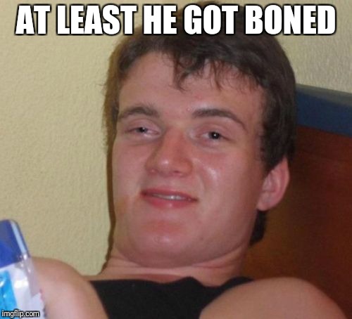 10 Guy Meme | AT LEAST HE GOT BONED | image tagged in memes,10 guy | made w/ Imgflip meme maker