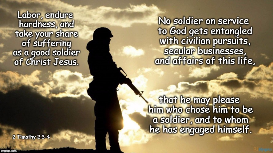 Be a good soldier | No soldier on service to God gets entangled with civilian pursuits, secular businesses, and affairs of this life, Labor, endure hardness, and take your share of suffering as a good soldier of Christ Jesus. that he may please him who chose him to be a soldier, and to whom he has engaged himself. 2 Timothy 2:3-4 | image tagged in be a good soldier,jesus christ,soldier,warrior,god,jesus | made w/ Imgflip meme maker