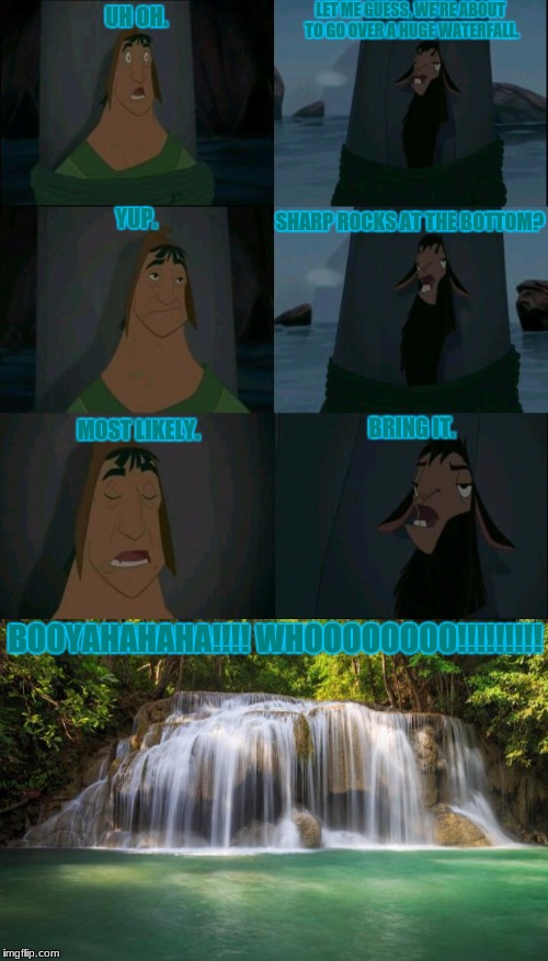 Let me guess | LET ME GUESS, WE'RE ABOUT TO GO OVER A HUGE WATERFALL. UH OH. YUP. SHARP ROCKS AT THE BOTTOM? MOST LIKELY. BRING IT. BOOYAHAHAHA!!!! WHOOOOOOOO!!!!!!!!! | image tagged in emperor's new groove waterfall,rocks | made w/ Imgflip meme maker