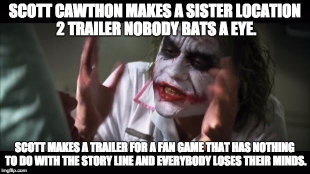 And everybody loses their minds | SCOTT CAWTHON MAKES A SISTER LOCATION 2 TRAILER NOBODY BATS A EYE. SCOTT MAKES A TRAILER FOR A FAN GAME THAT HAS NOTHING TO DO WITH THE STORY LINE AND EVERYBODY LOSES THEIR MINDS. | image tagged in memes,and everybody loses their minds | made w/ Imgflip meme maker