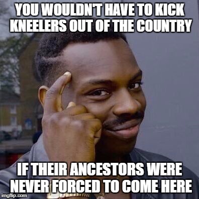 Thinking Black Guy | YOU WOULDN'T HAVE TO KICK KNEELERS OUT OF THE COUNTRY; IF THEIR ANCESTORS WERE NEVER FORCED TO COME HERE | image tagged in thinking black guy | made w/ Imgflip meme maker