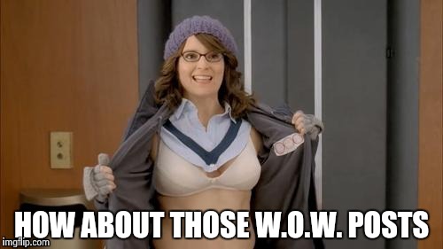 Tina flashing | HOW ABOUT THOSE W.O.W. POSTS | image tagged in tina flashing | made w/ Imgflip meme maker