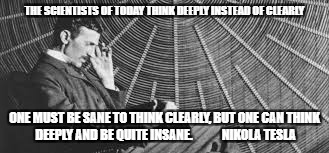 thinking clear | THE SCIENTISTS OF TODAY THINK DEEPLY INSTEAD OF CLEARLY; ONE MUST BE SANE TO THINK CLEARLY, BUT ONE CAN THINK DEEPLY AND BE QUITE INSANE.
           NIKOLA TESLA | image tagged in nikolatesla,science,insane,clear,scientist,think | made w/ Imgflip meme maker