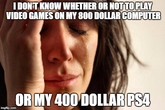 First World Problems Meme | I DON'T KNOW WHETHER OR NOT TO PLAY VIDEO GAMES ON MY 800 DOLLAR COMPUTER; OR MY 400 DOLLAR PS4 | image tagged in memes,first world problems | made w/ Imgflip meme maker