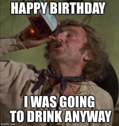 drinking | HAPPY BIRTHDAY; I WAS GOING TO DRINK ANYWAY | image tagged in drinking | made w/ Imgflip meme maker