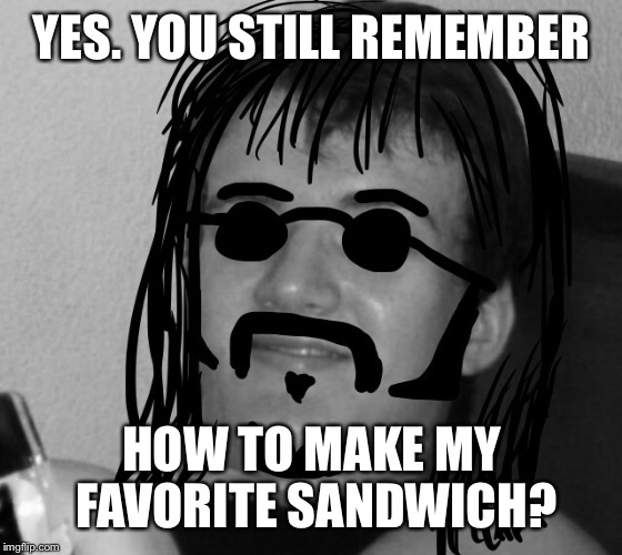 10 Guy 60's Hippie | YES. YOU STILL REMEMBER HOW TO MAKE MY FAVORITE SANDWICH? | image tagged in 10 guy 60's hippie | made w/ Imgflip meme maker