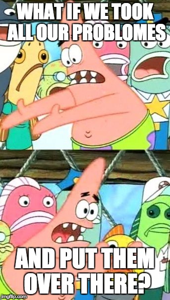 Put It Somewhere Else Patrick Meme | WHAT IF WE TOOK ALL OUR PROBLOMES; AND PUT THEM OVER THERE? | image tagged in memes,put it somewhere else patrick | made w/ Imgflip meme maker
