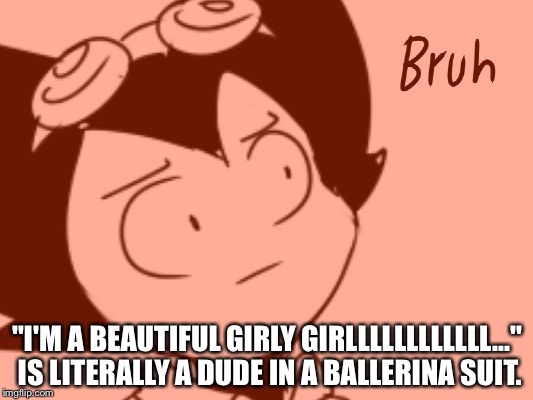 Bruh - Bendy | "I'M A BEAUTIFUL GIRLY GIRLLLLLLLLLLLL..." IS LITERALLY A DUDE IN A BALLERINA SUIT. | image tagged in bruh - bendy | made w/ Imgflip meme maker