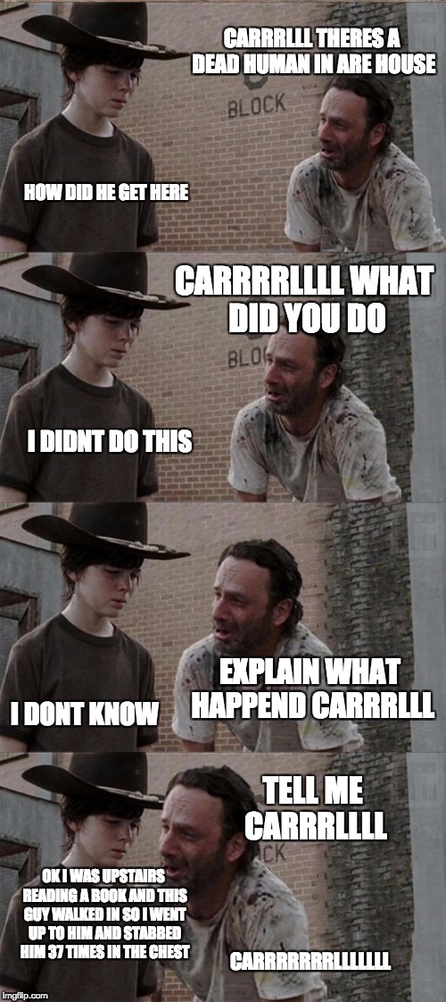 Rick and Carl Long | CARRRLLL THERES A DEAD HUMAN IN ARE HOUSE; HOW DID HE GET HERE; CARRRRLLLL WHAT DID YOU DO; I DIDNT DO THIS; EXPLAIN WHAT HAPPEND CARRRLLL; I DONT KNOW; TELL ME CARRRLLLL; OK I WAS UPSTAIRS READING A BOOK AND THIS GUY WALKED IN SO I WENT UP TO HIM AND STABBED HIM 37 TIMES IN THE CHEST; CARRRRRRRLLLLLLL | image tagged in memes,rick and carl long | made w/ Imgflip meme maker