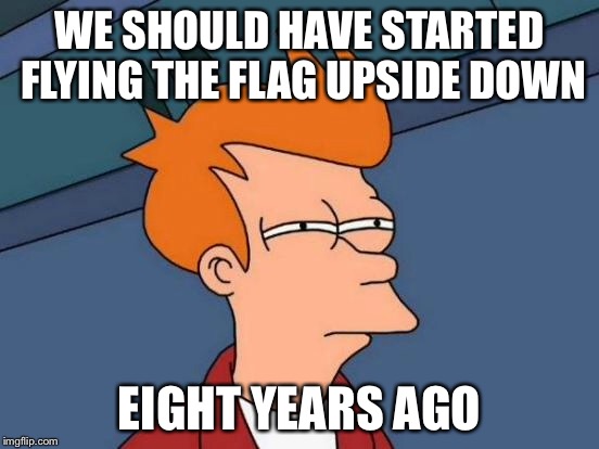 Futurama Fry Meme | WE SHOULD HAVE STARTED FLYING THE FLAG UPSIDE DOWN EIGHT YEARS AGO | image tagged in memes,futurama fry | made w/ Imgflip meme maker