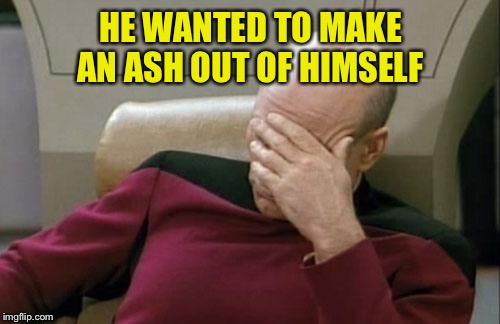 Captain Picard Facepalm Meme | HE WANTED TO MAKE AN ASH OUT OF HIMSELF | image tagged in memes,captain picard facepalm | made w/ Imgflip meme maker