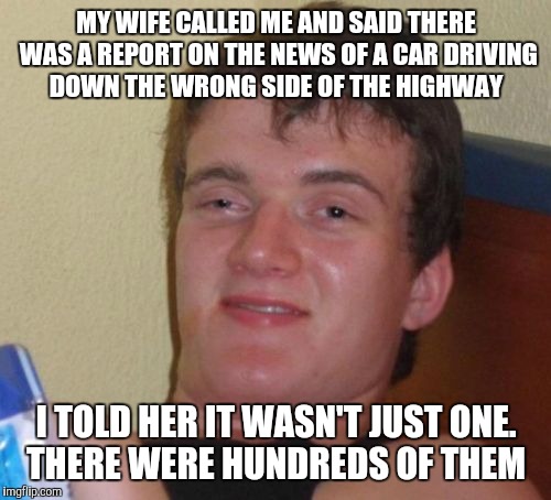 10 Guy Meme | MY WIFE CALLED ME AND SAID THERE WAS A REPORT ON THE NEWS OF A CAR DRIVING DOWN THE WRONG SIDE OF THE HIGHWAY; I TOLD HER IT WASN'T JUST ONE. THERE WERE HUNDREDS OF THEM | image tagged in memes,10 guy | made w/ Imgflip meme maker