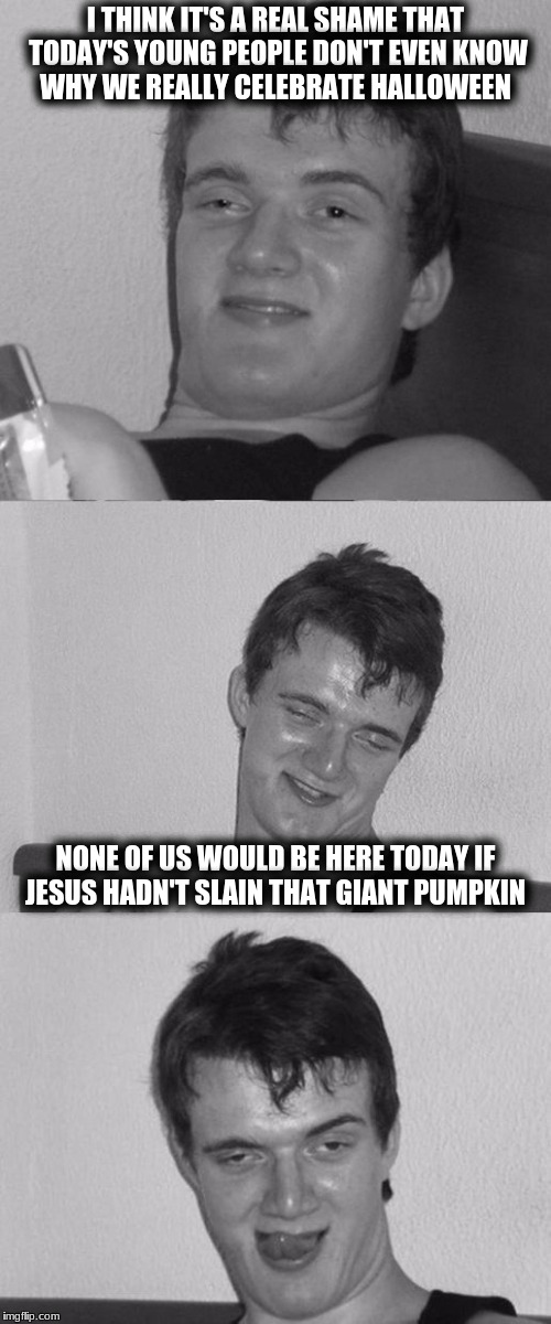 Bad Pun 10 Guy B&W | I THINK IT'S A REAL SHAME THAT TODAY'S YOUNG PEOPLE DON'T EVEN KNOW WHY WE REALLY CELEBRATE HALLOWEEN; NONE OF US WOULD BE HERE TODAY IF JESUS HADN'T SLAIN THAT GIANT PUMPKIN | image tagged in bad pun 10 guy bw,memes | made w/ Imgflip meme maker