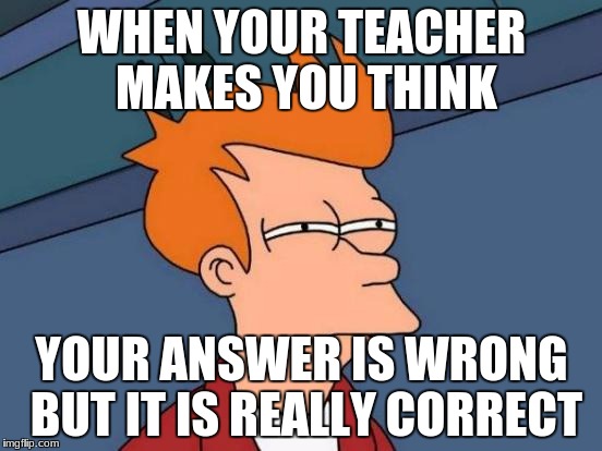 Futurama Fry | WHEN YOUR TEACHER MAKES YOU THINK; YOUR ANSWER IS WRONG BUT IT IS REALLY CORRECT | image tagged in memes,futurama fry | made w/ Imgflip meme maker