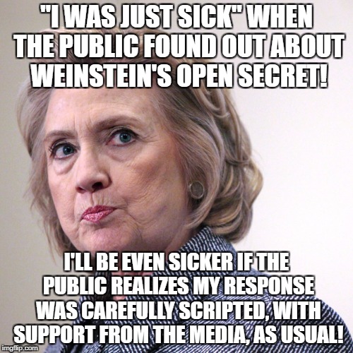 hillary clinton pissed | "I WAS JUST SICK" WHEN THE PUBLIC FOUND OUT ABOUT WEINSTEIN'S OPEN SECRET! I'LL BE EVEN SICKER IF THE PUBLIC REALIZES MY RESPONSE WAS CAREFULLY SCRIPTED, WITH SUPPORT FROM THE MEDIA, AS USUAL! | image tagged in hillary clinton pissed | made w/ Imgflip meme maker