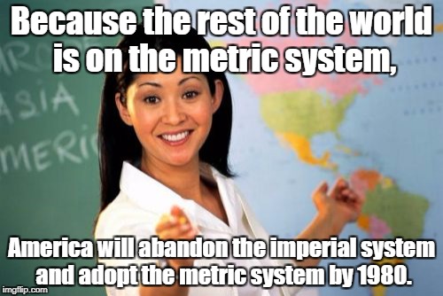 My teacher literally said this in the '70s. So how's that conversion working out, commie? | Because the rest of the world is on the metric system, America will abandon the imperial system and adopt the metric system by 1980. | image tagged in memes,unhelpful high school teacher,metric | made w/ Imgflip meme maker