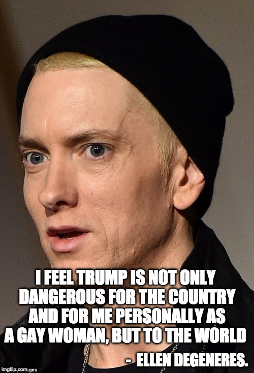 Ellen be hating. | I FEEL TRUMP IS NOT ONLY DANGEROUS FOR THE COUNTRY AND FOR ME PERSONALLY AS A GAY WOMAN, BUT TO THE WORLD; -  ELLEN DEGENERES. | image tagged in eminem,ellen degeneres,iwanttobebacon,bacon | made w/ Imgflip meme maker