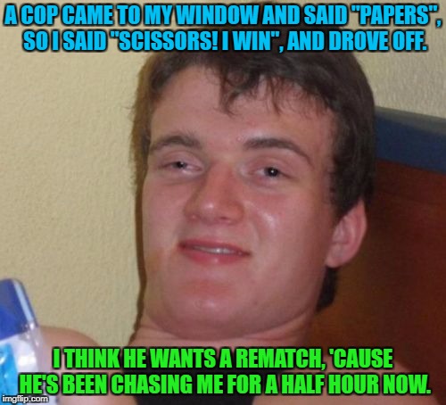 10 Guy Meme | A COP CAME TO MY WINDOW AND SAID "PAPERS", SO I SAID "SCISSORS! I WIN", AND DROVE OFF. I THINK HE WANTS A REMATCH, 'CAUSE HE'S BEEN CHASING ME FOR A HALF HOUR NOW. | image tagged in memes,10 guy | made w/ Imgflip meme maker