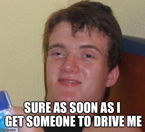10 Guy Meme | SURE AS SOON AS I GET SOMEONE TO DRIVE ME | image tagged in memes,10 guy | made w/ Imgflip meme maker