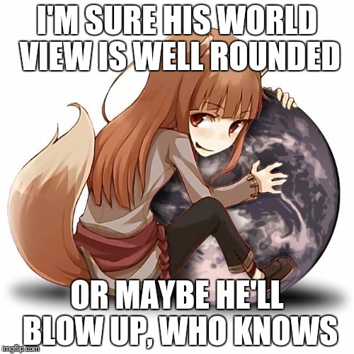 I'M SURE HIS WORLD VIEW IS WELL ROUNDED OR MAYBE HE'LL BLOW UP, WHO KNOWS | made w/ Imgflip meme maker