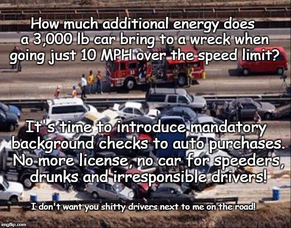Outlaw bad Drivers! | How much additional energy does a 3,000 lb car bring to a wreck when going just 10 MPH over the speed limit? It's time to introduce mandatory background checks to auto purchases. No more license, no car for speeders, drunks and irresponsible drivers! I don't want you shitty drivers next to me on the road! | image tagged in car accident,back ground check,no license,no car,bad driver,gun control | made w/ Imgflip meme maker