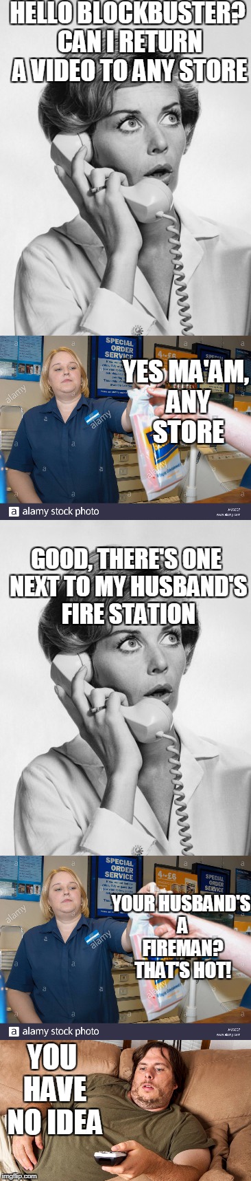 True story | HELLO BLOCKBUSTER? CAN I RETURN A VIDEO TO ANY STORE; YES MA'AM, ANY STORE; GOOD, THERE'S ONE NEXT TO MY HUSBAND'S FIRE STATION; YOUR HUSBAND'S A FIREMAN? THAT'S HOT! YOU HAVE NO IDEA | image tagged in blockbuster | made w/ Imgflip meme maker