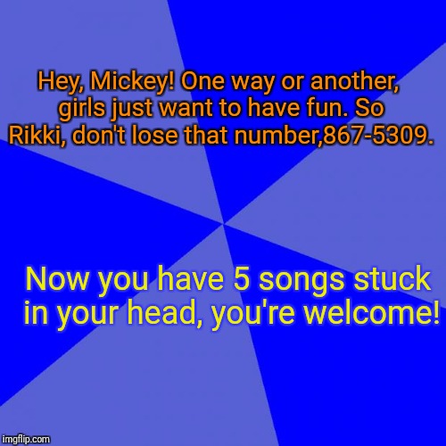 Blank Blue Background |  Hey, Mickey! One way or another, girls just want to have fun. So Rikki, don't lose that number,867-5309. Now you have 5 songs stuck in your head, you're welcome! | image tagged in memes,blank blue background | made w/ Imgflip meme maker