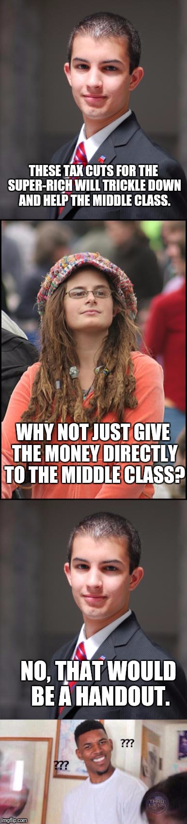 TRICKLE UP ECONOMICS? | THESE TAX CUTS FOR THE SUPER-RICH WILL TRICKLE DOWN AND HELP THE MIDDLE CLASS. WHY NOT JUST GIVE THE MONEY DIRECTLY TO THE MIDDLE CLASS? NO, THAT WOULD BE A HANDOUT. | image tagged in conservative,college liberal | made w/ Imgflip meme maker